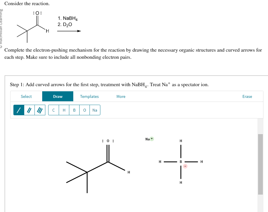 Consider the reaction.
:0:
H
Complete the electron-pushing mechanism for the reaction by drawing the necessary organic structures and curved arrows for
each step. Make sure to include all nonbonding electron pairs.
Select
1. NaBH4
2. D₂0
Step 1: Add curved arrows for the first step, treatment with NaBH4. Treat Na* as a spectator ion.
Templates
Draw
с
H
B 0
Na
: 0:
More
H
Na
H
+
H
B
H
H
Erase