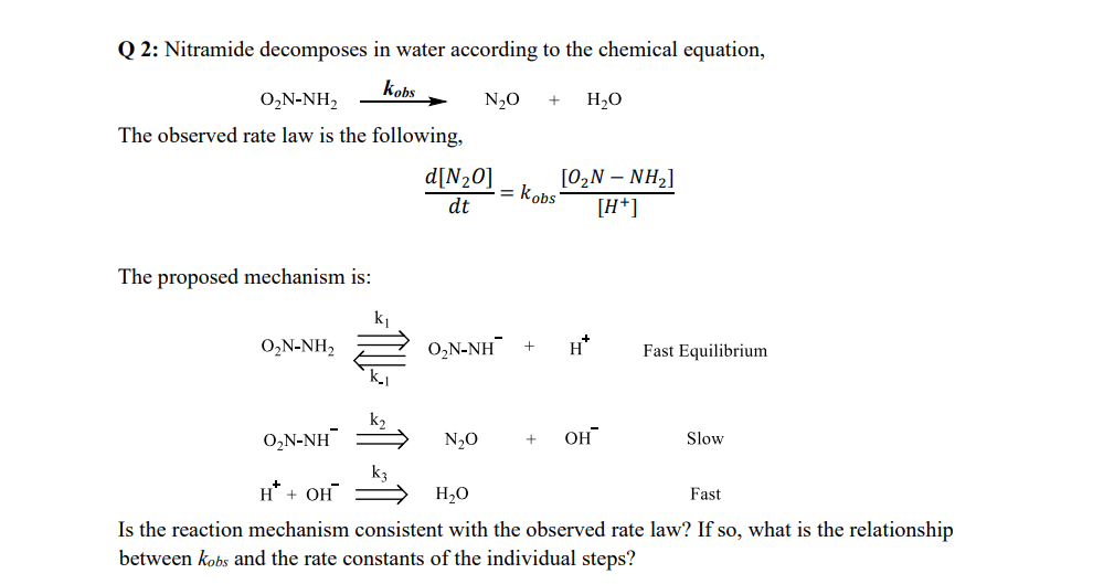 Q2: Nitramide decomposes in water according to the chemical equation,
kobs
N₂O + H₂O
0,N-NH,
The observed rate law is the following,
The proposed mechanism is:
O,N-NH,
= 1² +11
d[N₂0]
dt
= kobs
[0,N – NH2]
[H+]
O,N-NH + H*
N₂O
O,N-NH
H* + OH
H₂O
Fast
Is the reaction mechanism consistent with the observed rate law? If so, what is the relationship
between kobs and the rate constants of the individual steps?
Fast Equilibrium
+ он
Slow