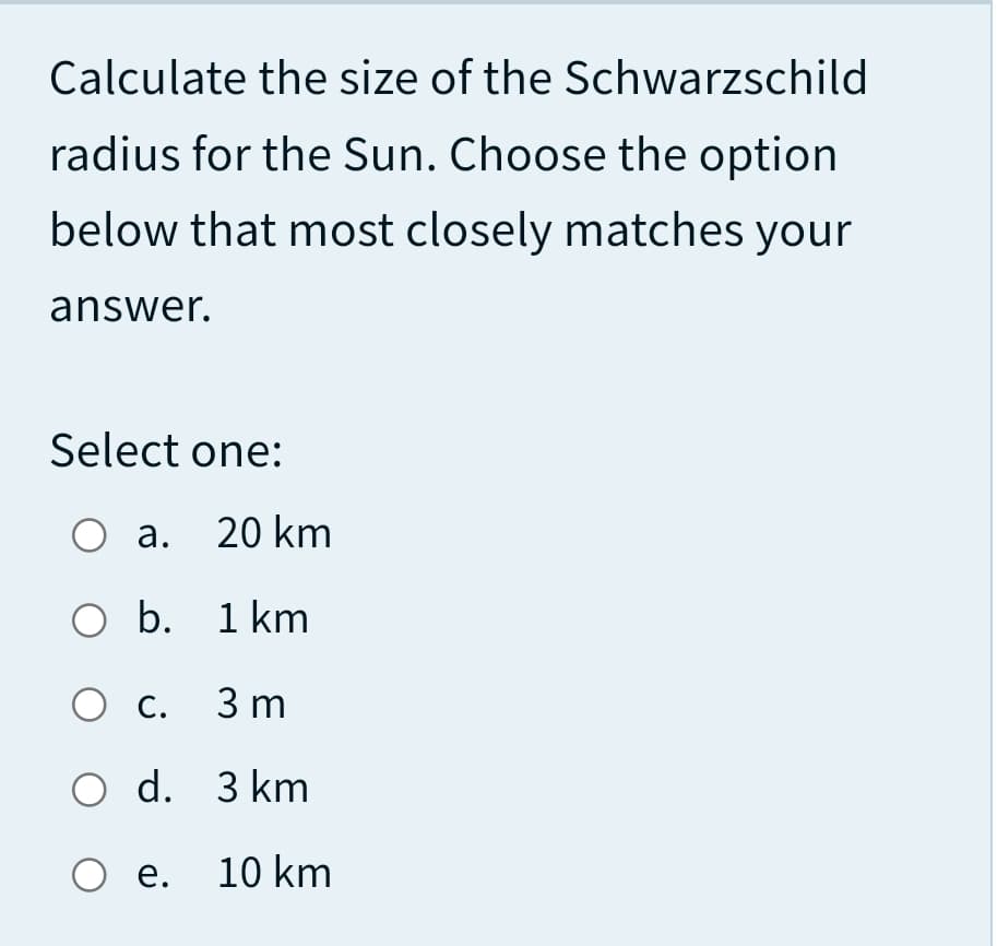 Calculate the size of the Schwarzschild
radius for the Sun. Choose the option
below that most closely matches your
answer.
Select one:
О а. 20 km
O b. 1 km
О с. 3m
O d. 3 km
О е. 10 km
