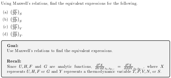 Using Maxwell's relations, find the equivalent expressions for the following.
(a) ()s
(b) ()s
(c) (#)v
(d) ()r
Goal:
Use Maxwell's relations to find the equivalent expressions.
Recall:
Since U, H, F and G are analytic functions, 3Y8Z 21.2.
represents U, H, F or G and Y represents a thermodynamic variable T, P, V, N, or S.
where X
