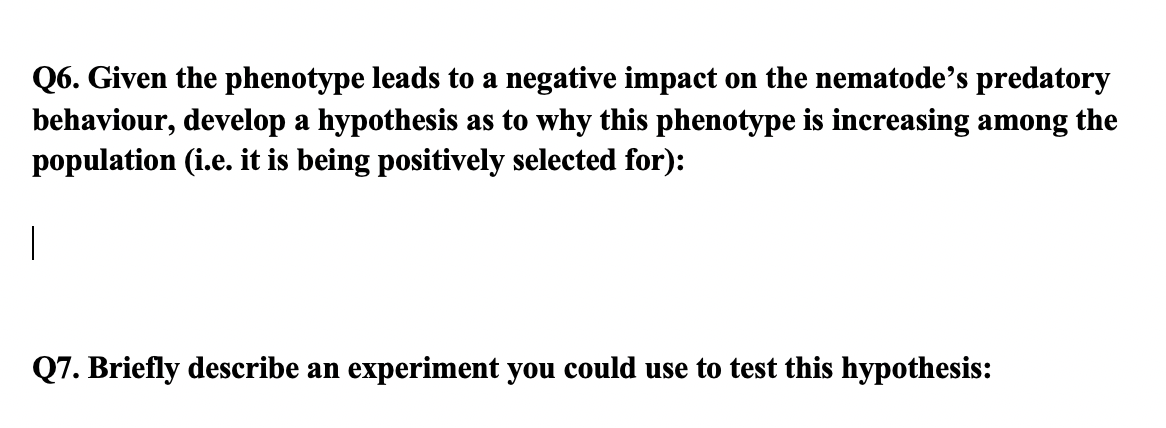 Q6. Given the phenotype leads to a negative impact on the nematode's predatory
behaviour, develop a hypothesis as to why this phenotype is increasing among the
population (i.e. it is being positively selected for):
Q7. Briefly describe an experiment you could use to test this hypothesis:
