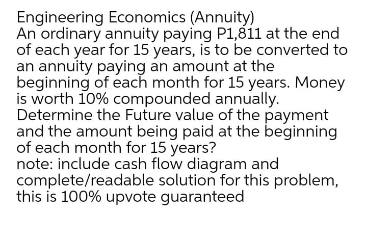 Engineering Economics (Annuity)
An ordinary annuity paying P1,811 at the end
of each year for 15 years, is to be converted to
an annuity paying an amount at the
beginning of each month for 15 years. Money
is worth 10% compounded annually.
Determine the Future value of the payment
and the amount being paid at the beginning
of each month for 15 years?
note: include cash flow diagram and
complete/readable solution for this problem,
this is 100% upvote guaranteed

