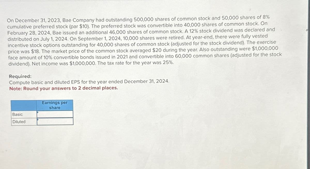 On December 31, 2023, Bae Company had outstanding 500,000 shares of common stock and 50,000 shares of 8%
cumulative preferred stock (par $10). The preferred stock was convertible into 40,000 shares of common stock. On
February 28, 2024, Bae issued an additional 46,000 shares of common stock. A 12% stock dividend was declared and
distributed on July 1, 2024. On September 1, 2024, 10,000 shares were retired. At year-end, there were fully vested
incentive stock options outstanding for 40,000 shares of common stock (adjusted for the stock dividend). The exercise
price was $18. The market price of the common stock averaged $20 during the year. Also outstanding were $1,000,000
face amount of 10% convertible bonds issued in 2021 and convertible into 60,000 common shares (adjusted for the stock
dividend). Net income was $1,000,000. The tax rate for the year was 25%.
Required:
Compute basic and diluted EPS for the year ended December 31, 2024.
Note: Round your answers to 2 decimal places.
Basic
Diluted
Earnings per
share