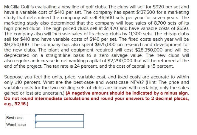 McGilla Golf is evaluating a new line of golf clubs. The clubs will sell for $920 per set and
have a variable cost of $410 per set. The company has spent $137,500 for a marketing
study that determined the company will sell 46,500 sets per year for seven years. The
marketing study also determined that the company will lose sales of 8,700 sets of its
high-priced clubs. The high-priced clubs sell at $1,420 and have variable costs of $550.
The company also will increase sales of its cheap clubs by 11,300 sets. The cheap clubs
sell for $410 and have variable costs of $140 per set. The fixed costs each year will be
$9,250,000. The company has also spent $975,000 on research and development for
the new clubs. The plant and equipment required will cost $28,350,000 and will be
depreciated on a straight-line basis to a zero salvage value. The new clubs will
also require an increase in net working capital of $2,290,000 that will be returned at the
end of the project. The tax rate is 24 percent, and the cost of capital is 15 percent.
Suppose you feel the units, price, variable cost, and fixed costs are accurate to within
only ±10 percent. What are the best-case and worst-case NPVs? (Hint: The price and
variable costs for the two existing sets of clubs are known with certainty; only the sales
gained or lost are uncertain.) (A negative amount should be indicated by a minus sign.
Do not round intermediate calculations and round your answers to 2 decimal places,
e.g., 32.16.)
Best-case
Worst-case