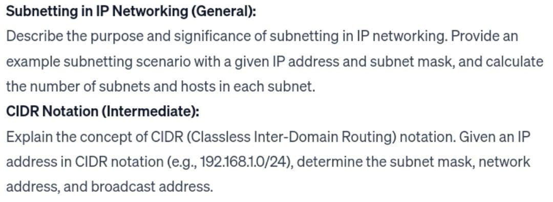 Subnetting in IP Networking (General):
Describe the purpose and significance of subnetting in IP networking. Provide an
example subnetting scenario with a given IP address and subnet mask, and calculate
the number of subnets and hosts in each subnet.
CIDR Notation (Intermediate):
Explain the concept of CIDR (Classless Inter-Domain Routing) notation. Given an IP
address in CIDR notation (e.g., 192.168.1.0/24), determine the subnet mask, network
address, and broadcast address.