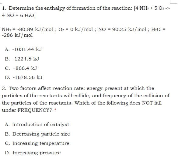 1. Determine the enthalpy of formation of the reaction: [4 NH: + 5 O2 ->
4 NO + 6 H2O]
NH: = -80.89 kJ/mol ; O2 = 0 kJ/mol ; NO = 90.25 kJ/mol ; H:O =
-286 kJ/mol
A. -1031.44 kJ
B. -1224.5 kJ
C. +866.4 kJ
D. -1678.56 kJ
2. Two factors affect reaction rate: energy present at which the
particles of the reactants will collide, and frequency of the collision of
the particles of the reactants. Which of the following does NOT fall
under FREQUENCY? *
A. Introduction of catalyst
B. Decreasing particle size
C. Increasing temperature
D. Increasing pressure
