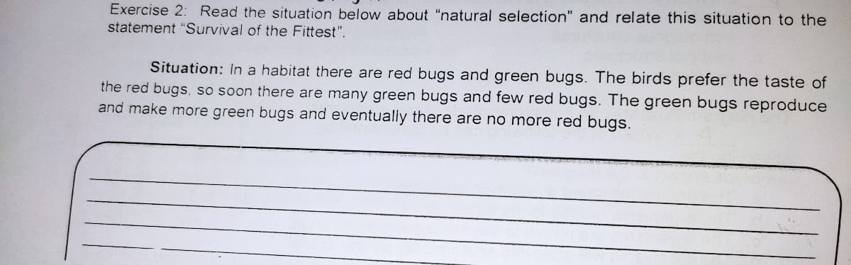 Exercise 2: Read the situation below about "natural selection" and relate this situation to the
statement "Survival of the Fittest".
Situation: In a habitat there are red bugs and green bugs. The birds prefer the taste of
the red bugs, so soon there are many green bugs and few red bugs. The green bugs reproduce
and make more green bugs and eventually there are no more red bugs.
