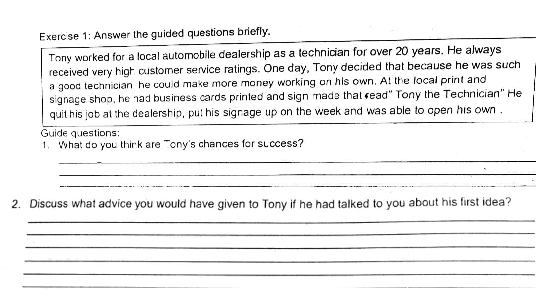 Exercise 1: Answer the guided questions briefly.
Tony worked for a local automobile dealership as a technician for over 20 years. He always
received very high customer service ratings. One day, Tony decided that because he was such
a good technician, he could make more money working on his own. At the local print and
signage shop, he had business cards printed and sign made that sead" Tony the Technician" He
quit his job at the dealership, put his signage up on the week and was able to open his own .
Guide questions:
1. What do you think are Tony's chances for success?
2. Discuss what advice you would have given to Tony if he had talked to you about his first idea?
