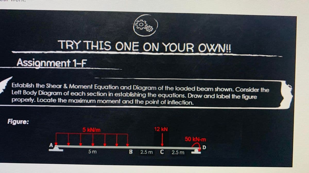 Assignment 1-F
TRY THIS ONE ON YOUR OWN!!
Establish the Shear & Moment Equation and Diagram of the loaded beam shown. Consider the
Left Body Diagram of each section in establishing the equations. Draw and label the figure
properly. Locate the maximum moment and the point of inflection.
Figure:
A
5 kN/m
5m
B 2.5 m
12 kN
C
2.5 m
50 kN-m
D