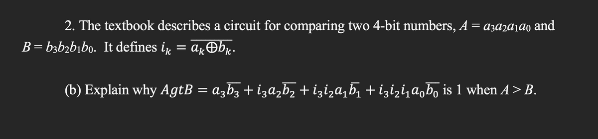 2. The textbook describes a circuit for comparing two 4-bit numbers, A = a3a2a1ª0 and
B=b3b₂b₁bo. It defines ik = akbk.
(b) Explain why AgtB = a3b3 + i3a₂b2+i3i₂α₁Ã₁ +i3i₂i₁αb is 1 when A > B.
