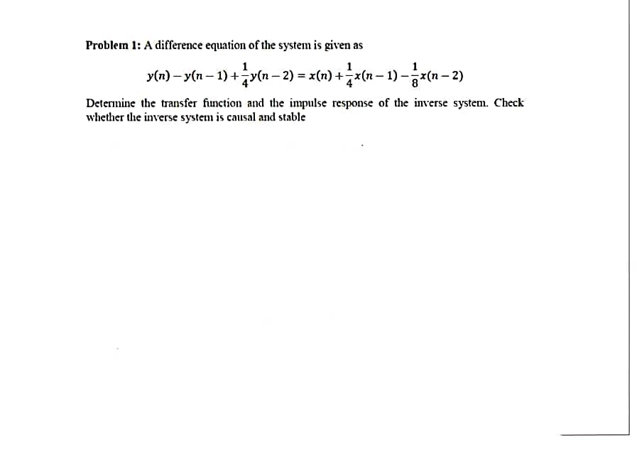 Problem 1: A difference equation of the system is given as
y(n) − y(n − 1) + ¼ y(n − 2) = x(n) + − x(n − 1) − x(n − 2)
Determine the transfer function and the impulse response of the inverse system. Check
whether the inverse system is causal and stable