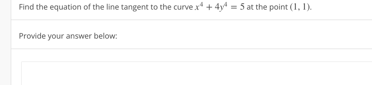 Find the equation of the line tangent to the curve x4 + 4y4 = 5 at the point (1, 1).
Provide your answer below: