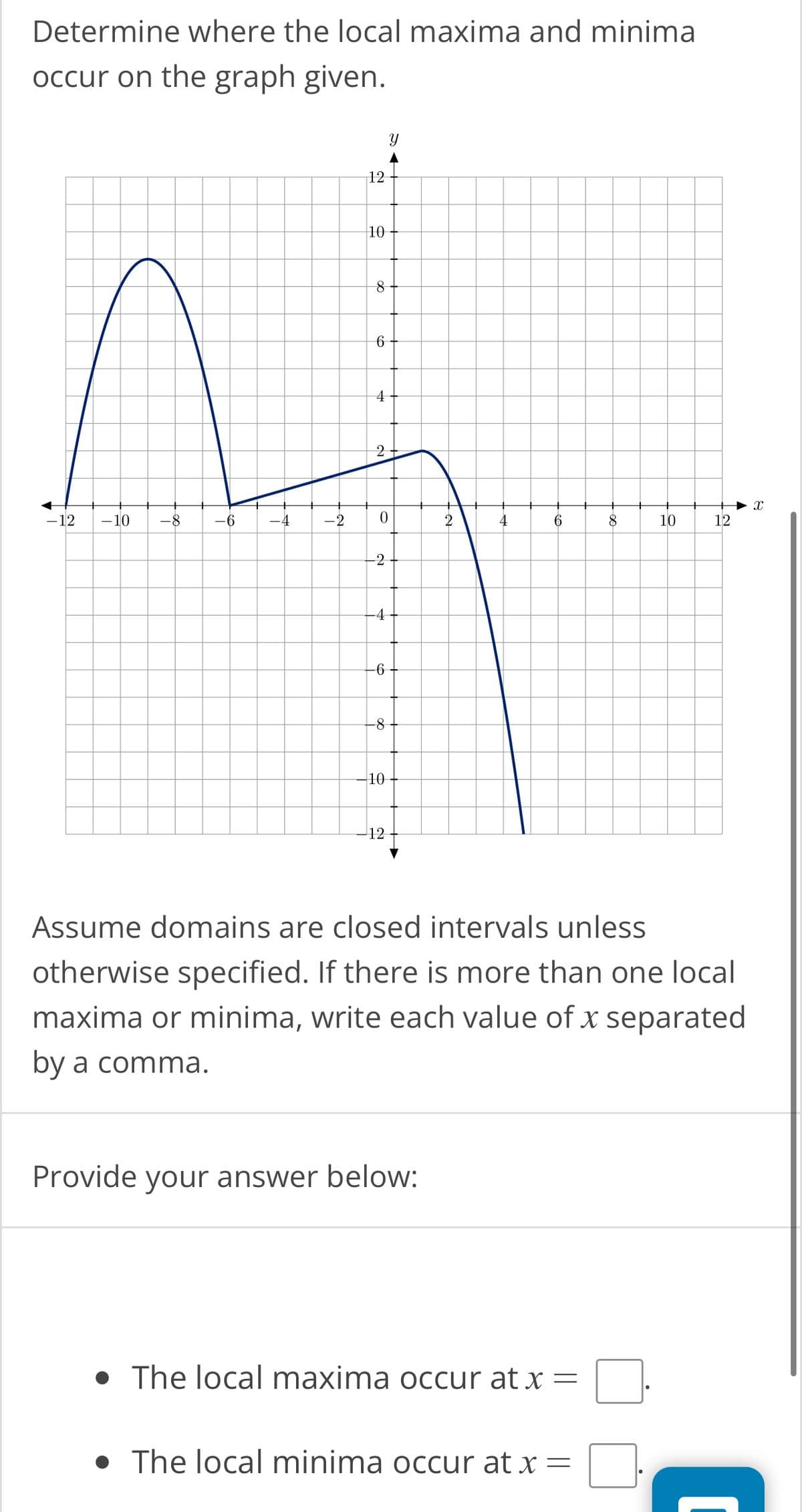 Determine where the local maxima and minima
occur on the graph given.
12
do
10
8
6
4
2
4
- 12 -10 -8 -6
-4
-2 0
2
4
6
-2
-4
-6
-8
10
Y
12
Provide your answer below:
• The local maxima occur at x =
8
• The local minima occur at x =
10
Assume domains are closed intervals unless
otherwise specified. If there is more than one local
maxima or minima, write each value of x separated
by a comma.
12
► X