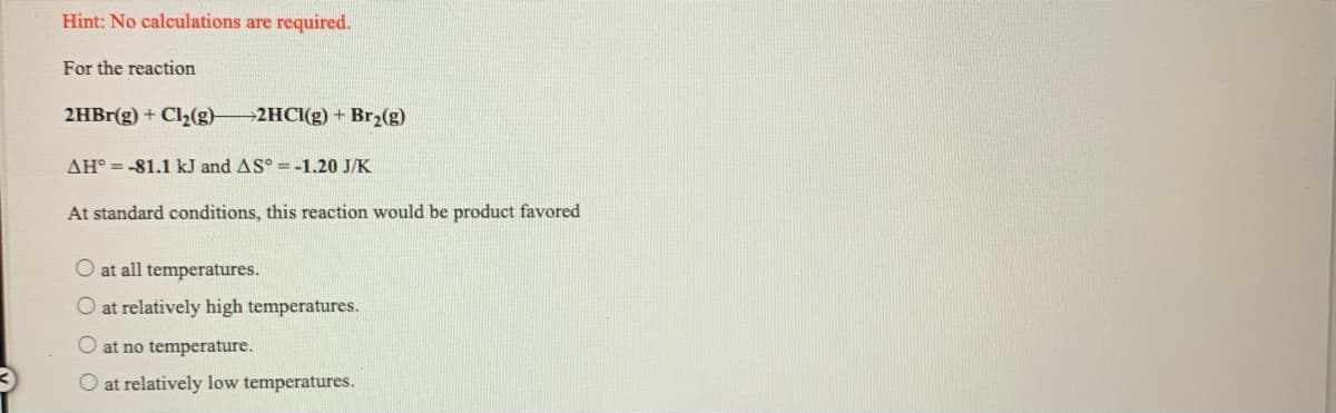 Hint: No calculations are required.
For the reaction
2HBr(g) + Cl2(g)-
>2HCI(g) + Br2(g)
AH° = -81.1 kJ and AS° =-1.20 J/K
At standard conditions, this reaction would be product favored
O at all temperatures.
O at relatively high temperatures.
O at no temperature.
O at relatively low temperatures.
