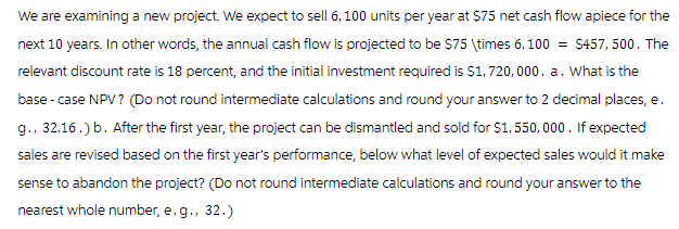 We are examining a new project. We expect to sell 6, 100 units per year at $75 net cash flow apiece for the
next 10 years. In other words, the annual cash flow is projected to be $75 \times 6,100 = $457,500. The
relevant discount rate is 18 percent, and the initial investment required is $1,720,000. a. What is the
base - case NPV ? (Do not round intermediate calculations and round your answer to 2 decimal places, e.
g., 32.16.) b. After the first year, the project can be dismantled and sold for $1,550,000. If expected
sales are revised based on the first year's performance, below what level of expected sales would it make
sense to abandon the project? (Do not round intermediate calculations and round your answer to the
nearest whole number, e.g., 32.)