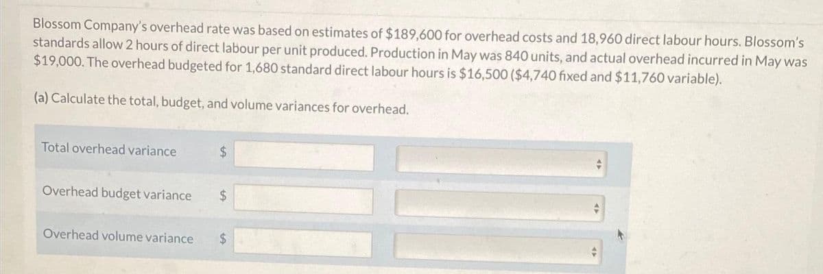 Blossom Company's overhead rate was based on estimates of $189,600 for overhead costs and 18,960 direct labour hours. Blossom's
standards allow 2 hours of direct labour per unit produced. Production in May was 840 units, and actual overhead incurred in May was
$19,000. The overhead budgeted for 1,680 standard direct labour hours is $16,500 ($4,740 fixed and $11,760 variable).
(a) Calculate the total, budget, and volume variances for overhead.
Total overhead variance
$
Overhead budget variance $
Overhead volume variance $
4