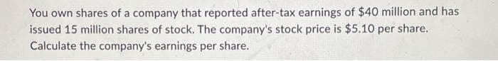 You own shares of a company that reported after-tax earnings of $40 million and has
issued 15 million shares of stock. The company's stock price is $5.10 per share.
Calculate the company's earnings per share.