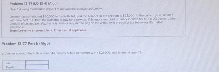 Problem 13-77 (LO 13-4) (Algo)
[The following information applies to the questions displayed below]
Jimmer has contributed $20,000 to his Roth IRA, and the balance in the account is $23,000. In the current year, Jimmer
withdrew $21,500 from the Roth IRA to pay for a new car If Jimmer's marginal ordinary income tax rate is 23 percent, what,
amount of tax and penalty, if any, is Jimmer required to pay on the withdrawal in each of the following alternative
situations?
Note: Leave no answers blank. Enter zero if applicable.
Problem 13-77 Part b (Algo)
b. Jimmer opened the Roth account 44 months before he withdrew the $21,500, and Jimmer is age 53.
Tax
Penalty