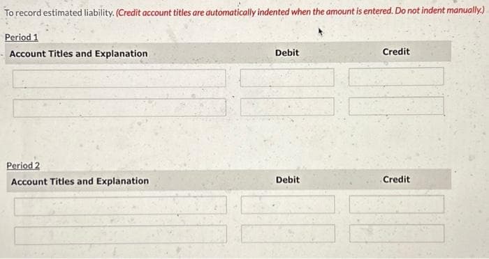 To record estimated liability. (Credit account titles are automatically indented when the amount is entered. Do not indent manually.)
Period 1
Account Titles and Explanation
Period 2
Account Titles and Explanation
Debit
Debit
Credit
Credit