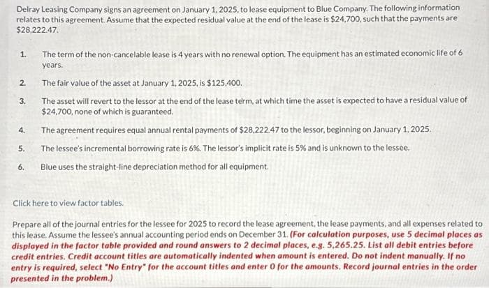 Delray Leasing Company signs an agreement on January 1, 2025, to lease equipment to Blue Company. The following information
relates to this agreement. Assume that the expected residual value at the end of the lease is $24,700, such that the payments are
$28,222.47.
1.
2.
3.
4.
5.
6.
The term of the non-cancelable lease is 4 years with no renewal option. The equipment has an estimated economic life of 6
years.
The fair value of the asset at January 1, 2025, is $125,400.
The asset will revert to the lessor at the end of the lease term, at which time the asset is expected to have a residual value of
$24,700, none of which is guaranteed.
The agreement requires equal annual rental payments of $28,222.47 to the lessor, beginning on January 1, 2025.
The lessee's incremental borrowing rate is 6%. The lessor's implicit rate is 5% and is unknown to the lessee.
Blue uses the straight-line depreciation method for all equipment.
Click here to view factor tables.
Prepare all of the journal entries for the lessee for 2025 to record the lease agreement, the lease payments, and all expenses related to
this lease. Assume the lessee's annual accounting period ends on December 31. (For calculation purposes, use 5 decimal places as
displayed in the factor table provided and round answers to 2 decimal places, e.g. 5,265.25. List all debit entries before
credit entries. Credit account titles are automatically indented when amount is entered. Do not indent manually. If no
entry is required, select "No Entry" for the account titles and enter 0 for the amounts. Record journal entries in the order
presented in the problem.)