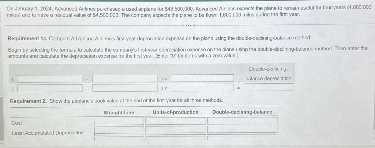 On January 1, 2024, Advanced Airlines purchased a used airplane for $48,500,000. Advanced Airlines expects the plane to remain useful for four years (4,000,000
miles) and to have a residual value of $4,500,000. The company expects the plane to be flown 1,600,000 miles during the first year.
Requirement 1c. Compute Advanced Airlines's first-year depreciation expense on the plane using the double-declining-balance method.
Begin by selecting the formula to calculate the company's first-year depreciation expense on the plane using the double-declining-balance method. Then enter the
amounts and calculate the depreciation expense for the first year. (Enter "0" for items with a zero value.)
PER
X
Cost
Less: Accumulated Depreciation
) x
Requirement 2. Show the airplane's book value at the end of the first year for all three methods.
Straight-Line
Units-of-production
Double-declining-
balance depreciation
Double-declining-balance