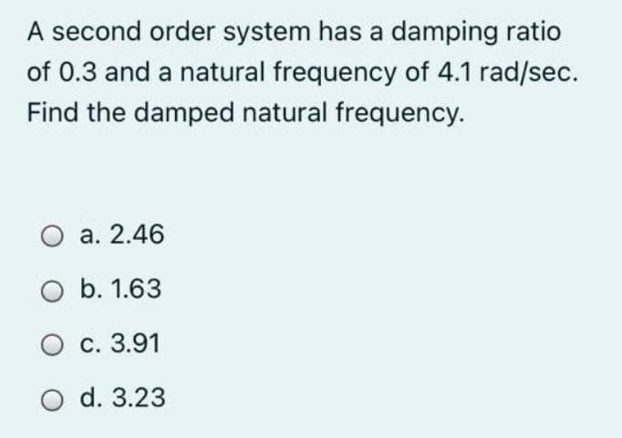 A second order system has a damping ratio
of 0.3 and a natural frequency of 4.1 rad/sec.
Find the damped natural frequency.
O a. 2.46
O b. 1.63
O c. 3.91
O d. 3.23