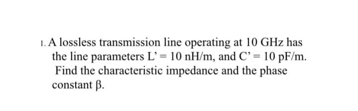 1. A lossless transmission line operating at 10 GHz has
the line parameters L' = 10 nH/m, and C' = 10 pF/m.
Find the characteristic impedance and the phase
constant B.