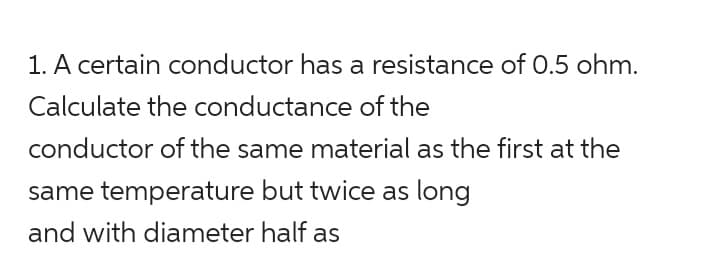 1. A certain conductor has a resistance of 0.5 ohm.
Calculate the conductance of the
conductor of the same material as the first at the
same temperature but twice as long
and with diameter half as