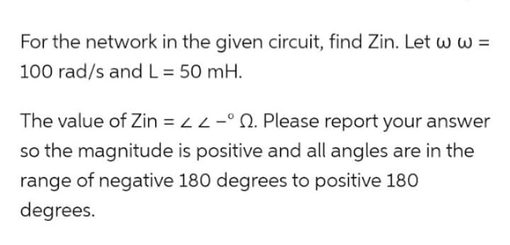 For the network in the given circuit, find Zin. Let w w =
100 rad/s and L = 50 mH.
The value of Zin = < <-°. Please report your answer
so the magnitude is positive and all angles are in the
range of negative 180 degrees to positive 180
degrees.