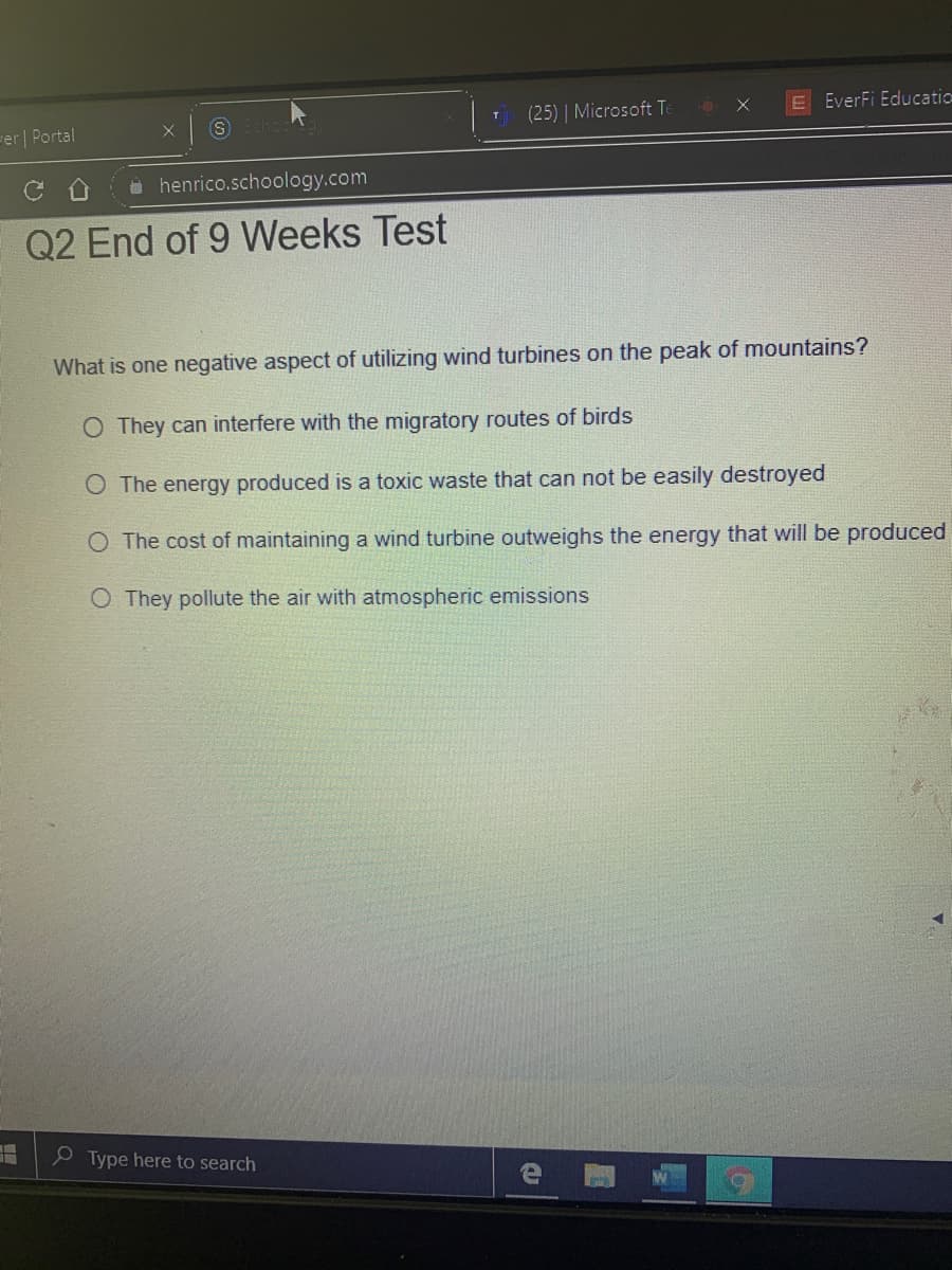 (25) | Microsoft T:
6X
E EverFi Educatic
-er| Portal
henrico.schoology.com
Q2 End of 9 Weeks Test
What is one negative aspect of utilizing wind turbines on the peak of mountains?
O They can interfere with the migratory routes of birds
O The energy produced is a toxic waste that can not be easily destroyed
O The cost of maintaining a wind turbine outweighs the energy that will be produced
O They pollute the air with atmospheric emissions
e Type here to search
