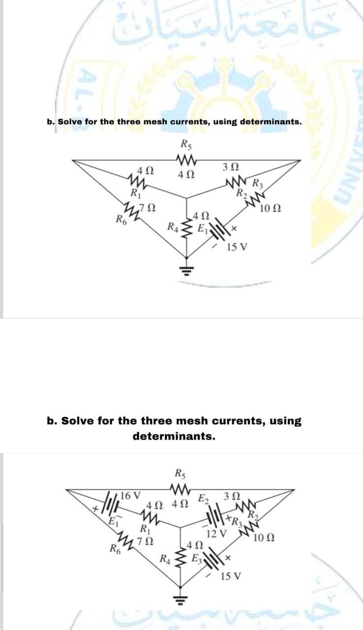 b. Solve for the three mesh currents, using determinants.
R5
www
402
402
HUL
R₁
m
R6
ΖΩ
16 V
R6
جامعة التي
w
R₁
744752
ทา
ΖΩ
R4
www
4Ω 4Ω
b. Solve for the three mesh currents, using
determinants.
R4
4Ω
R5
E₂
4Ω
3 Ω
www
R₂
E3
/ 15 V
X
3 Ω
12 V
+R₂
+
W
R3
15 V
10 Q2
R₂
10 Q2
UNIVE