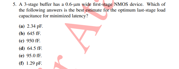 5. A 3-stage buffer has a 0.6-µm wide first-stage NMOS device. Which of
the following answers is the best estimate for the optimum last-stage load
capacitance for minimized latency?
(a) 2.34 pF.
(b) 645 fF.
(с) 950 fF.
(d) 64.5 fF.
(e) 95.0 fF.
(f) 1.29 pF.
