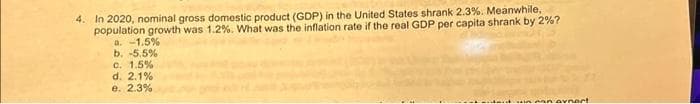 4. In 2020, nominal gross domestic product (GDP) in the United States shrank 2.3%. Meanwhile,
population growth was 1.2%. What was the inflation rate if the real GDP per capita shrank by 2%?
a. -1.5%
b. -5.5%
c. 1.5%
d. 2.1%
e. 2.3%
innan avnert