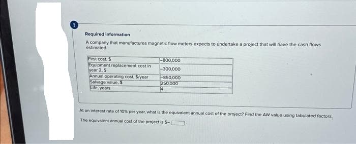 Required information
A company that manufactures magnetic flow meters expects to undertake a project that will have the cash flows
estimated.
First cost, $
Equipment replacement cost in
year 2, $
Annual operating cost, $/year
Salvage value, $
Life, years
-800,000
-300,000
-850,000
250,000
4
At an interest rate of 10% per year, what is the equivalent annual cost of the project? Find the AW value using tabulated factors.
The equivalent annual cost of the project is $-[