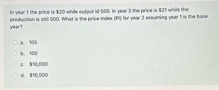 In year 1 the price is $20 while output id 500. In year 2 the price is $21 while the
production is still 500. What is the price index (PI) for year 2 assuming year 1 is the base
year?
a. 105
Ob. 100
c. $10,000
d.
$10,500