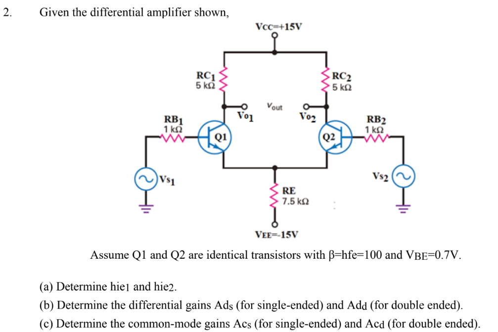 2.
Given the differential amplifier shown,
RC1
5 ΚΩ
RB1
1 ΚΩ
Q1
Vo1
Vcc=+15V
Vout
Vo₂
RC₂
15 ΚΩ
RE
7.5 ΚΩ
Q2
RB2
1 ΚΩ
Vs2
Vs1
VEE=-15V
Assume Q1 and Q2 are identical transistors with ß-hfe=100 and VBE=0.7V.
(a) Determine hie1 and hie2.
(b) Determine the differential gains Ads (for single-ended) and Add (for double ended).
(c) Determine the common-mode gains Acs (for single-ended) and Acd (for double ended).