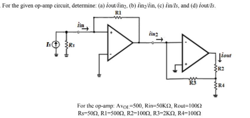 For the given op-amp circuit, determine: (a) iout/iin2, (b) lin2/iin, (c) iin/Is, and (d) iout/Is.
R1
iin
zin2
Ist
Liout
R2
R4
For the op-amp: AVOL-500, Rin-50K2, Rout-10092
Rs 500, R1-5000, R2=1000, R3=2KN, R4=10092