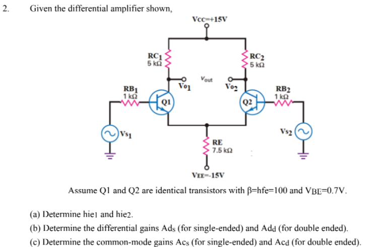 2.
Given the differential amplifier shown,
RC1
5 ΚΩ
Vcc=+15V
Vout
Vol
RB1
1 ΚΩ
Vs2
Vs1
VEE-15V
Assume Q1 and Q2 are identical transistors with ß-hfe-100 and VBE=0.7V.
(a) Determine hiel and hie2.
(b) Determine the differential gains Ads (for single-ended) and Add (for double ended).
(c) Determine the common-mode gains Acs (for single-ended) and Acd (for double ended).
V02
RC₂
' 5 ΚΩ
RE
• 7.5 ΚΩ
RB2
1kQ