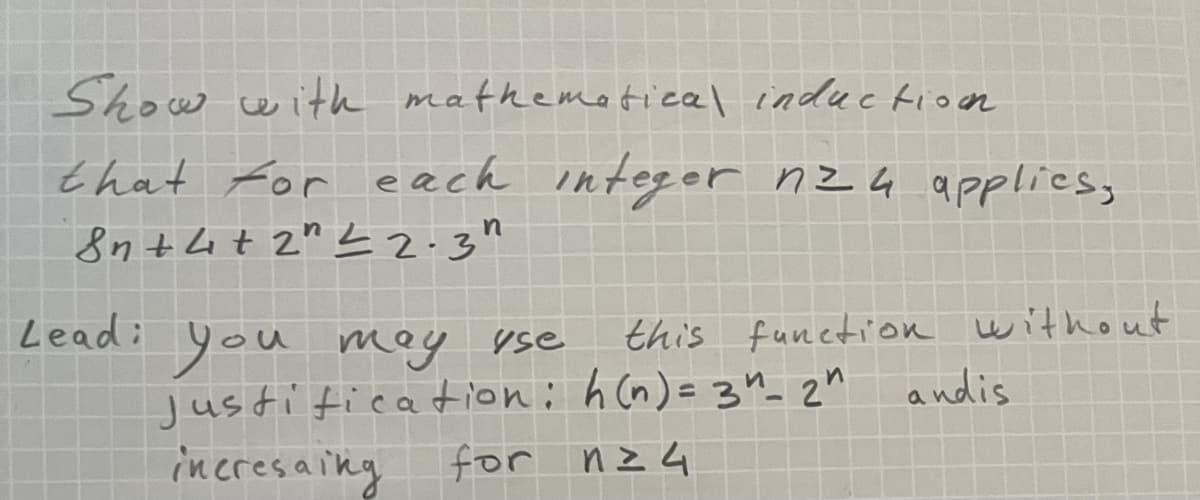 Show with mathemetical induction
that For each integer nz4 applies,
8n tht 2" L 2.3"
Lead:
this funetion without
you
justitication: h (n) = 3n_ 2n andis
incresaiky for nz4
moy yse
