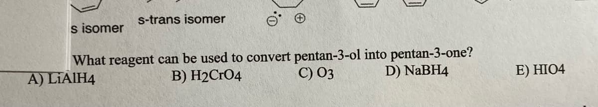 s-trans isomer
s isomer
What reagent can be used to convert pentan-3-ol into pentan-3-one?
C) 03
A) LIAIH4
B) H2CrO4
D) NABH4
E) HIO4
