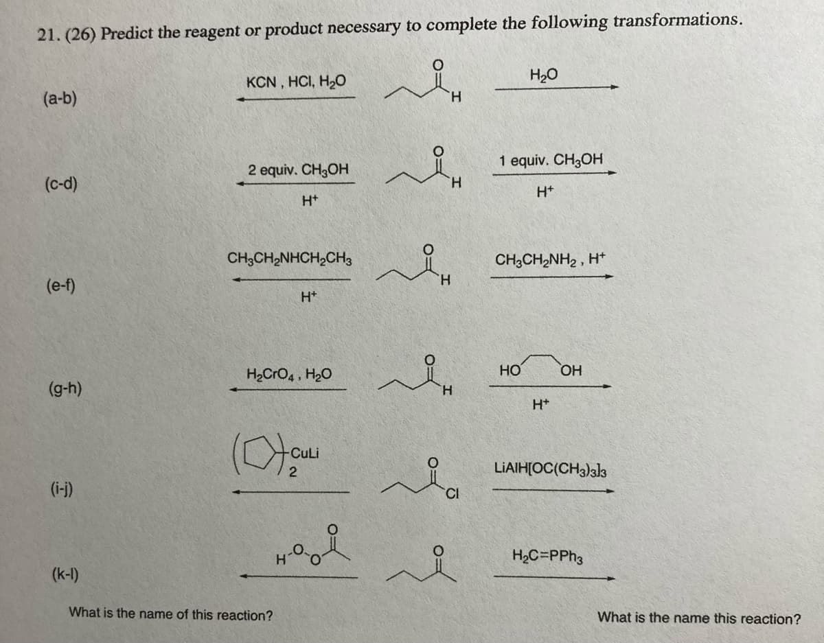 21. (26) Predict the reagent or product necessary to complete the following transformations.
KCN , HCI, H2O
H20
(a-b)
H.
1 equiv. CH3OH
2 equiv. CH3OH
(c-d)
H.
H+
H+
CH;CH2NHCH2CHs
CH3CH2NH2 , H*
H.
(e-f)
H+
H2CrO4 , H20
HO
HO
(g-h)
H.
H+
CuLi
LIAIH[OC(CH3)33
(i-)
CI
H2C=PPH3
(k-l)
What is the name of this reaction?
What is the name this reaction?
