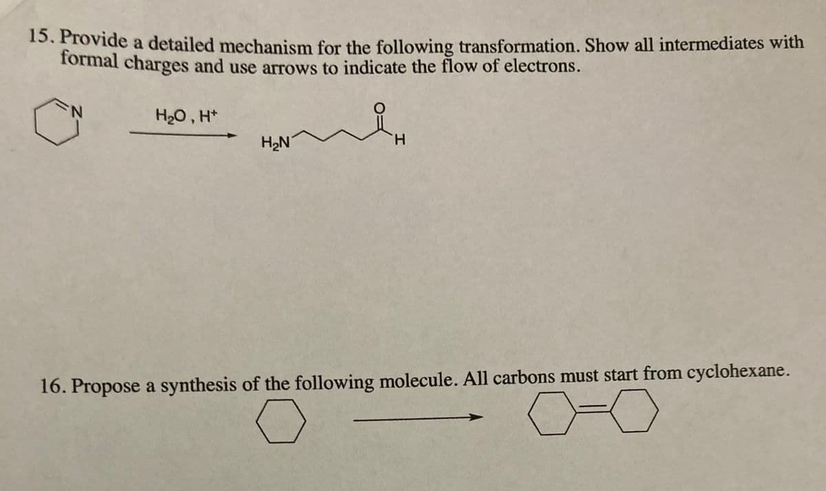 15. Provide a detailed mechanism for the following transformation. Show all intermediates with
formal charges and use arrows to indicate the flow of electrons.
H2O , H*
H2N
H.
16. Propose a synthesis of the following molecule. All carbons must start from cyclohexane.
