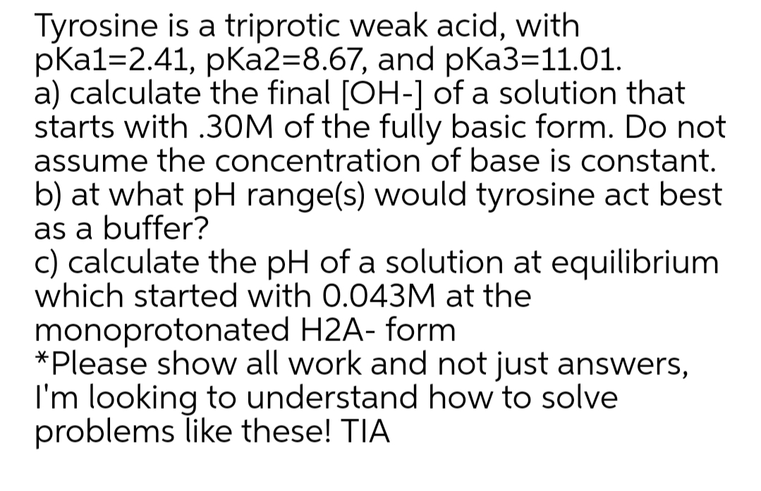 Tyrosine is a triprotic weak acid, with
pKa1=2.41, pKa2=8.67, and pKa3=11.01.
a) calculate the final [OH-] of a solution that
starts with .3OM of the fully basic form. Do not
assume the concentration of base is constant.
b) at what pH range(s) would tyrosine act best
as a buffer?
c) calculate the pH of a solution at equilibrium
which started with 0.043M at the
monoprotonated H2A- form
*Please show all work and not just answers,
I'm looking to understand how to solve
problems like these! TIA
