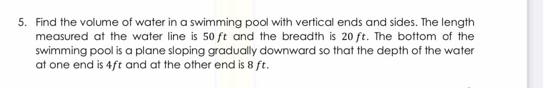 5. Find the volume of water in a swimming pool with vertical ends and sides. The length
measured at the water line is 50 ft and the breadth is 20 ft. The bottom of the
swimming pool is a plane sloping gradually downward so that the depth of the water
at one end is 4ft and at the other end is 8 ft.
