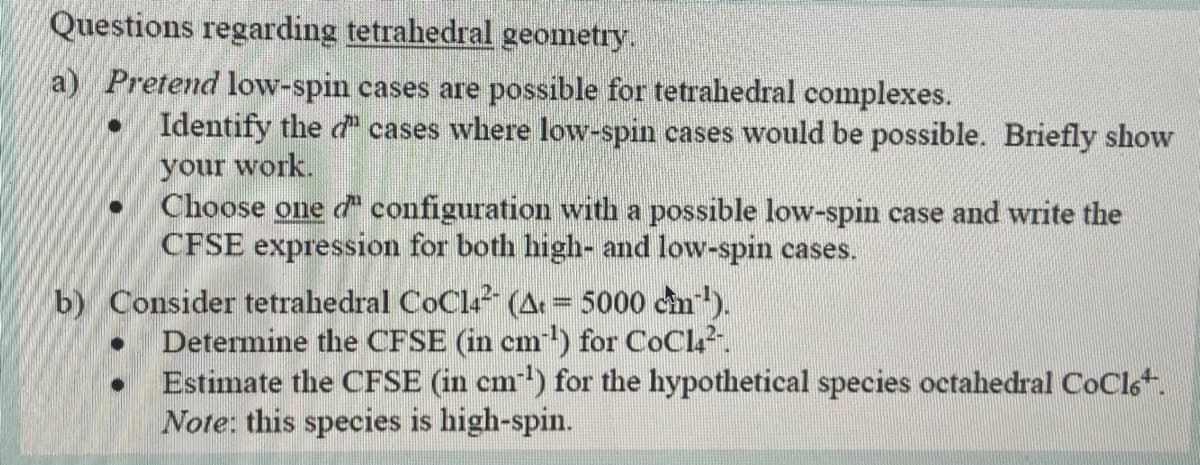 Questions regarding tetrahedral geometry.
a) Pretend low-spin cases are possible for tetrahedral complexes.
Identify the d cases where low-spin cases would be possible. Briefly show
your work.
Choose one d configuration with a possible low-spin case and write the
CFSE expression for both high- and low-spin cases.
b) Consider tetrahedral CoCl? (A = 5000 cm).
Determine the CFSE (in cm-) for CoCla.
Estimate the CFSE (in cm) for the hypothetical species octahedral CoClst.
Note: this species is high-spin.
