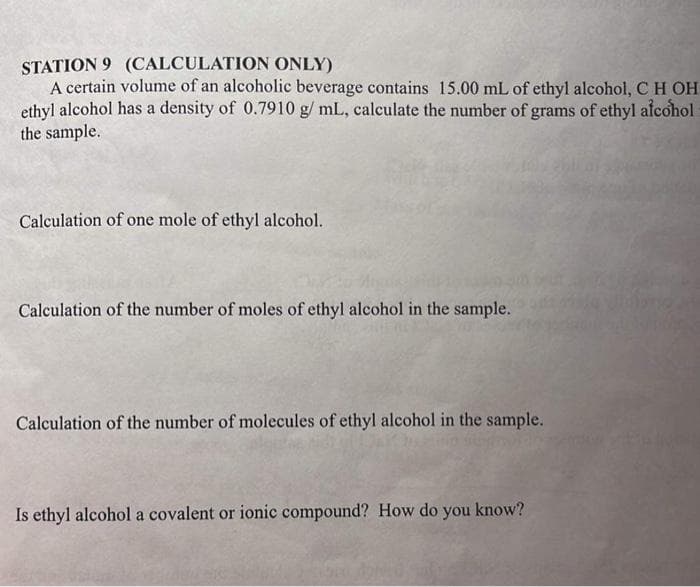 STATION 9 (CALCULATION ONLY)
A certain volume of an alcoholic beverage contains 15.00 mL of ethyl alcohol, C H OH
ethyl alcohol has a density of 0.7910 g/ mL, calculate the number of grams of ethyl alcohol
the sample.
Calculation of one mole of ethyl alcohol.
Calculation of the number of moles of ethyl alcohol in the sample.
Calculation of the number of molecules of ethyl alcohol in the sample.
Is ethyl alcohol a covalent or ionic compound? How do you know?