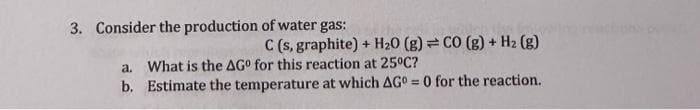 3. Consider the production of water gas:
C (s, graphite) + H₂O (g) = CO (g) + H₂ (g)
a. What is the AGº for this reaction at 25°C?
b. Estimate the temperature at which AG = 0 for the reaction.