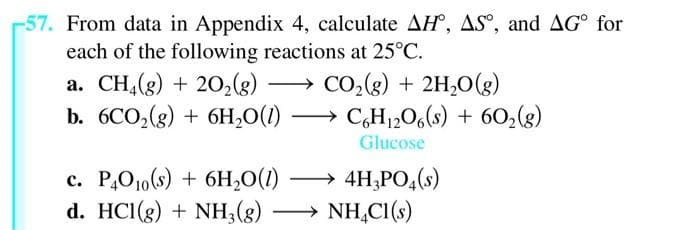 57. From data in Appendix 4, calculate AH, AS°, and AG for
each of the following reactions at 25°C.
a. CH4(g) + 2O₂(g)
CO₂(g) + 2H₂O(g)
b. 6CO₂(g) + 6H₂O(1) →→ C6H₁2O6(s) + 60₂(g)
Glucose
c. P4010(s) + 6H₂O(1)
4H3PO4(s)
d. HC1(g) + NH3(g) → NH4Cl(s)