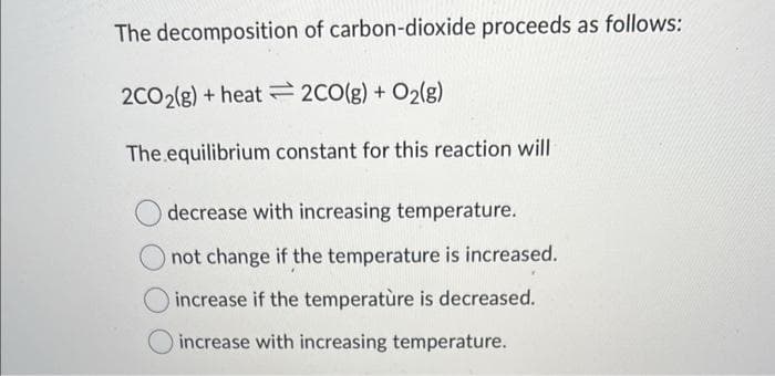 The decomposition of carbon-dioxide proceeds as follows:
2CO2(g) + heat
2CO(g) + O₂(g)
The equilibrium constant for this reaction will
decrease with increasing temperature.
not change if the temperature is increased.
increase if the temperature is decreased.
increase with increasing temperature.