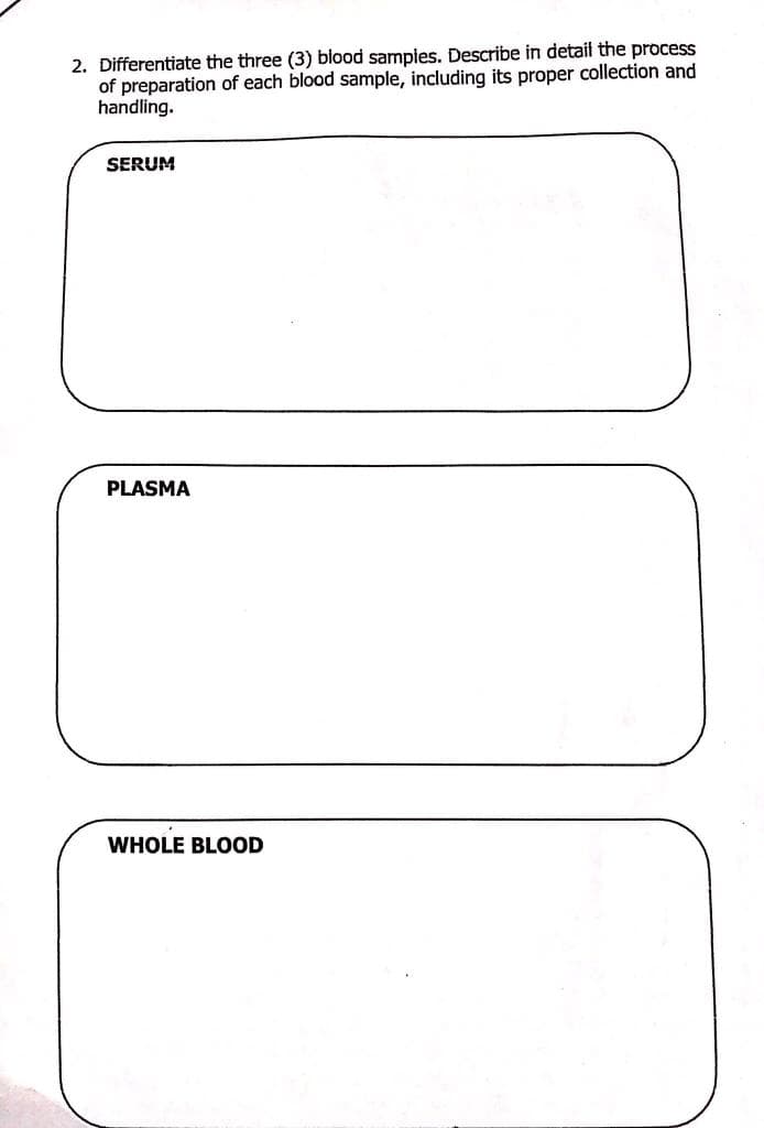 2. Differentiate the three (3) blood samples. Describe in detail the process
of preparation of each blood sample, including its proper collection and
handling.
SERUM
PLASMA
WHOLE BLOOD